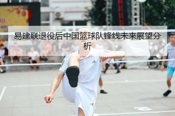 易建联退役后中国篮球队锋线未来展望分析
